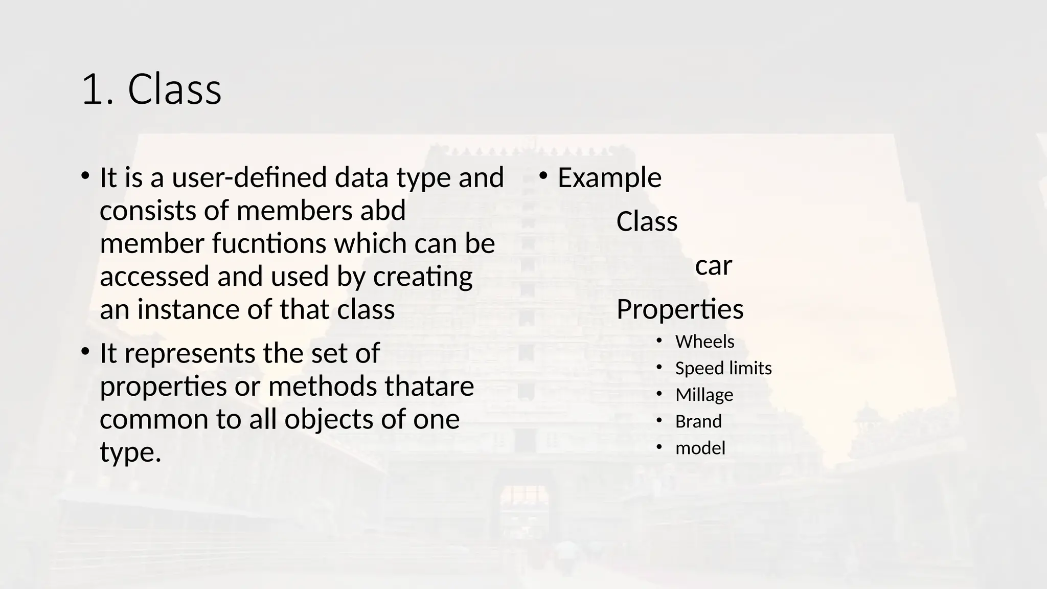 1. Class
• It is a user-defined data type and
consists of members abd
member fucntions which can be
accessed and used by creating
an instance of that class
• It represents the set of
properties or methods thatare
common to all objects of one
type.
• Example
Class
car
Properties
• Wheels
• Speed limits
• Millage
• Brand
• model
 