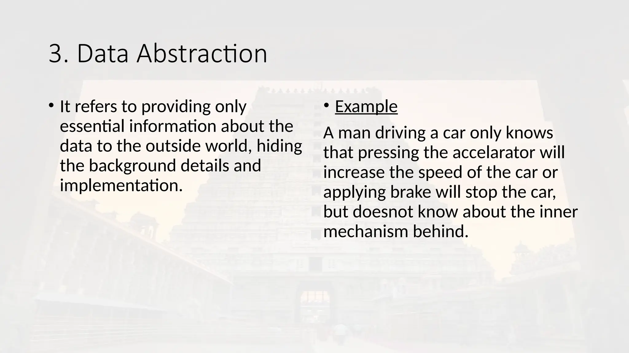 3. Data Abstraction
• It refers to providing only
essential information about the
data to the outside world, hiding
the background details and
implementation.
• Example
A man driving a car only knows
that pressing the accelarator will
increase the speed of the car or
applying brake will stop the car,
but doesnot know about the inner
mechanism behind.
 