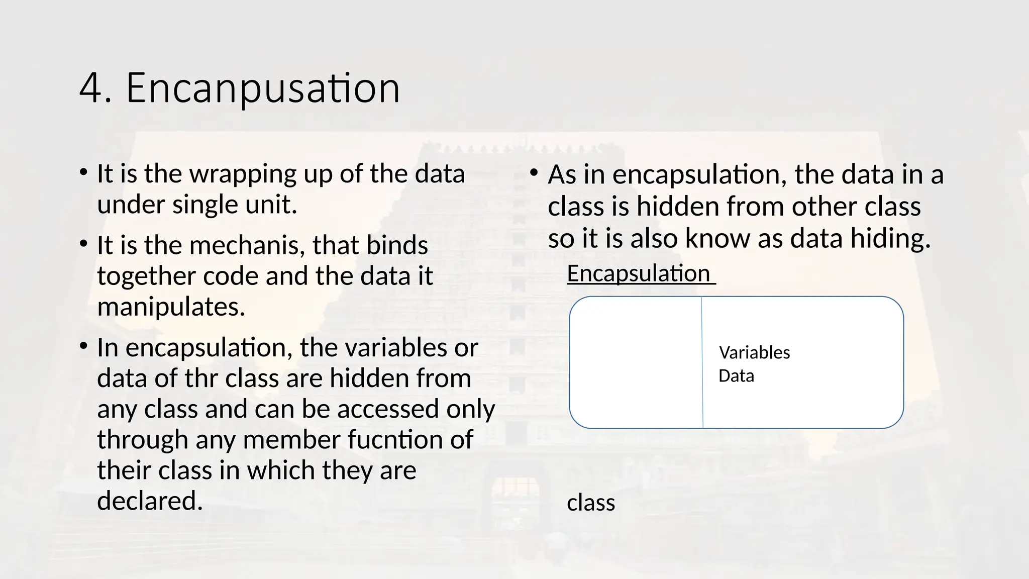 4. Encanpusation
• It is the wrapping up of the data
under single unit.
• It is the mechanis, that binds
together code and the data it
manipulates.
• In encapsulation, the variables or
data of thr class are hidden from
any class and can be accessed only
through any member fucntion of
their class in which they are
declared.
• As in encapsulation, the data in a
class is hidden from other class
so it is also know as data hiding.
Encapsulation
class
VavaVariables
Data
 