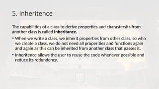 5. Inheritence
The capabilities of a class to derive properties and charastersits from
another class is called Inheritance.
• When we write a class, we inherit properties from other class, so whn
we create a class, we do not need all properities and functions again
and again as this can be inherited from another class that passes it.
• Inheritence allows the user to reuse the code whenever possible and
reduce its redundency.
 