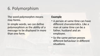 6. Polymorphism
The word polymorphm means
may forms.
In simple words, we can define
polymorphism as the ability of a
message to be displayed in more
than one form.
Example
• A person at same time can have
different charasteristics. Like a
man at same time can be a
father, husband and an
employee.
• So the same person posses
different behaviour in different
situations.
 