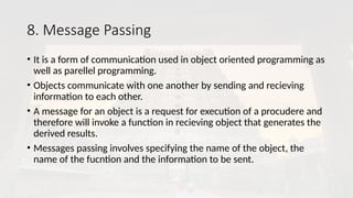 8. Message Passing
• It is a form of communication used in object oriented programming as
well as parellel programming.
• Objects communicate with one another by sending and recieving
information to each other.
• A message for an object is a request for execution of a procudere and
therefore will invoke a function in recieving object that generates the
derived results.
• Messages passing involves specifying the name of the object, the
name of the fucntion and the information to be sent.
 
