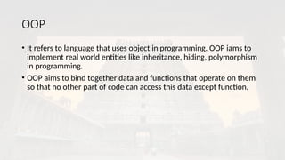 OOP
• It refers to language that uses object in programming. OOP iams to
implement real world entities like inheritance, hiding, polymorphism
in programming.
• OOP aims to bind together data and functions that operate on them
so that no other part of code can access this data except function.
 
