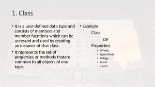 1. Class
• It is a user-defined data type and
consists of members abd
member fucntions which can be
accessed and used by creating
an instance of that class
• It represents the set of
properties or methods thatare
common to all objects of one
type.
• Example
Class
car
Properties
• Wheels
• Speed limits
• Millage
• Brand
• model
 
