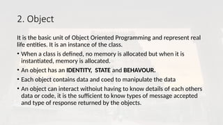 2. Object
It is the basic unit of Object Oriented Programming and represent real
life entities. It is an instance of the class.
• When a class is defined, no memory is allocated but when it is
instantiated, memory is allocated.
• An object has an IDENTITY, STATE and BEHAVOUR.
• Each object contains data and coed to manipulate the data
• An object can interact withoiut having to know details of each others
data or code, it is the sufficient to know types of message accepted
and type of response returned by the objects.
 
