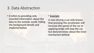 3. Data Abstraction
• It refers to providing only
essential information about the
data to the outside world, hiding
the background details and
implementation.
• Example
A man driving a car only knows
that pressing the accelarator will
increase the speed of the car or
applying brake will stop the car,
but doesnot know about the inner
mechanism behind.
 