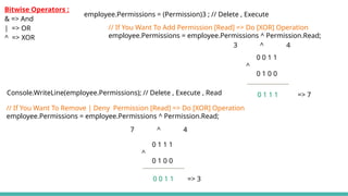 Bitwise Operators :
& => And
| => OR
^ => XOR
// If You Want To Add Permission [Read] => Do [XOR] Operation
employee.Permissions = employee.Permissions ^ Permission.Read;
3 ^ 4
0 0 1 1
^
0 1 0 0
0 1 1 1 => 7
employee.Permissions = (Permission)3 ; // Delete , Execute
Console.WriteLine(employee.Permissions); // Delete , Execute , Read
// If You Want To Remove | Deny Permission [Read] => Do [XOR] Operation
employee.Permissions = employee.Permissions ^ Permission.Read;
7 ^ 4
0 1 1 1
^
0 1 0 0
0 0 1 1 => 3
 