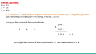 employee.Permissions & Permission.Delete
3 & 1
0 0 1 1
&
0 0 0 1
0 0 0 1 => 1
// If You Want To Check Whether a Specific Permission is Existed or Not => DO [AND] Operation
Console.WriteLine(employee.Permissions); // Delete , Execute
(employee.Permissions & Permission.Delete) == permission.Delete // True
Bitwise Operators :
& => And
| => OR
^ => XOR
 