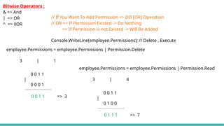 employee.Permissions = employee.Permissions | Permission.Delete
3 | 1
0 0 1 1
|
0 0 0 1
0 0 1 1 => 3
// If You Want To Add Permission => DO [OR] Operation
// OR => If Permission Existed -> Do Nothing
=> If Permission is not Existed -> Will Be Added
Console.WriteLine(employee.Permissions); // Delete , Execute
Bitwise Operators :
& => And
| => OR
^ => XOR
employee.Permissions = employee.Permissions | Permission.Read
3 | 4
0 0 1 1
|
0 1 0 0
0 1 1 1 => 7
 