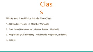 Clas
s
C# Keywords Indicate The Accessibility Scope
What You Can Write Inside The Class
1. Attributes [Fields] => Member Variable
2. Functions [Constructor , Getter Setter , Method]
3. Properties [Full Property , Automatic Property , Indexer]
4. Events
 