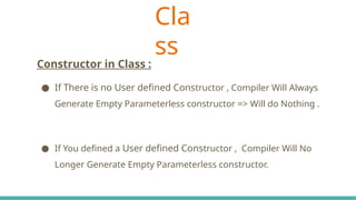 Cla
ss
C# Keywords Indicate The Accessibility Scope
Constructor in Class :
● If There is no User defined Constructor , Compiler Will Always
Generate Empty Parameterless constructor => Will do Nothing .
● If You defined a User defined Constructor , Compiler Will No
Longer Generate Empty Parameterless constructor.
 