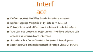 C# Keywords Indicate The Accessibility Scope
● Default Access Modifier Inside Interface => Public
● Default Access Modifier of Interface => Internal
● Private Access Modifier is not allowed inside interface
● You Can not Create an object from interface but you can
create a reference from interface
● Interface is a Code Contract Between 2 Developers
● Interface Can Be Implemented Through Class Or Struct
Interf
ace
 