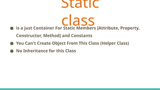 C# Keywords Indicate The Accessibility Scope
● is a just Container For Static Members [Attribute, Property,
Constructor, Method] and Constants
● You Can't Create Object From This Class (Helper Class)
● No Inheritance for this Class
Static
class
 