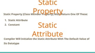 Static Property [Class Member Property] Must Return One Of These:
1. Static Attribute
2. Constant
Static
Property
Compiler Will Initialize the Static Attribute With The Default Value of
Its Datatype
Static
Attribute
 