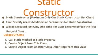 Usages Of Class
1. Call Static Method or Static Property
2. Create Object From This Class
3. Create Object From Another Class Inheriting From This Class
● Static Constructor [Maximum Only One Static Constructor Per Class].
● Can't Specify Access Modifiers or Parameters for Static Constructor .
● Will be Executed Just Only One Time Per Class Lifetime Before the first
Usage of Class .
Static
Constructor
 