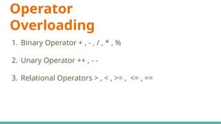 1. Binary Operator + , - , / , * , %
2. Unary Operator ++ , - -
3. Relational Operators > , < , >= , <= , ==
Operator
Overloading
 