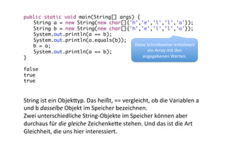 public static void main(String[] args) {	
	String a = new String(new char[]{'h','e','l','l','o'});	
	String b = new String(new char[]{'h','e','l','l','o'});	
	System.out.println(a == b);	
	System.out.println(a.equals(b));	
Diese	
  Schreibweise	
  ini/alisiert	
  
	b = a;	
ein	
  Array	
  mit	
  den	
  
	System.out.println(a == b);	
angegebenen	
  Werten.	
  
}	
	
false	
true	
true	
  

String	
  ist	
  ein	
  Objek_yp.	
  Das	
  heißt,	
  ==	
  vergleicht,	
  ob	
  die	
  Variablen	
  a	
  
und	
  b	
  dasselbe	
  Objekt	
  im	
  Speicher	
  bezeichnen.	
  
Zwei	
  unterschiedliche	
  String-­‐Objekte	
  im	
  Speicher	
  können	
  aber	
  
durchaus	
  für	
  die	
  gleiche	
  Zeichenke_e	
  stehen.	
  Und	
  das	
  ist	
  die	
  Art	
  
Gleichheit,	
  die	
  uns	
  hier	
  interessiert.	
  

 