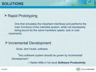 SOLUTIONS
 Rapid Prototyping
One that simulates the important interfaces and performs the
main functions of the intended system, while not necessarily
being bound by the same hardware speed, size or cost
constraints.
 Incremental Development
Grow, don’t build, software
“Any software system should be grown by Incremental
Development.”
-- Harlan Mills in his book Software Productivity
 
