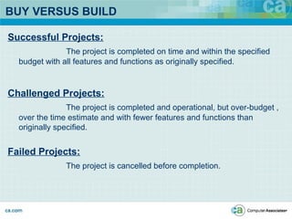 BUY VERSUS BUILD
Successful Projects:
The project is completed on time and within the specified
budget with all features and functions as originally specified.
Challenged Projects:
The project is completed and operational, but over-budget ,
over the time estimate and with fewer features and functions than
originally specified.
Failed Projects:
The project is cancelled before completion.
 