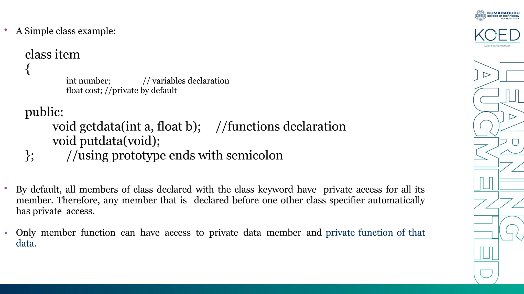 • A Simple class example:
class item
{
int number; // variables declaration
float cost; //private by default
public:
void getdata(int a, float b); //functions declaration
void putdata(void);
}; //using prototype ends with semicolon
• By default, all members of class declared with the class keyword have private access for all its
member. Therefore, any member that is declared before one other class specifier automatically
has private access.
• Only member function can have access to private data member and private function of that
data.
 
