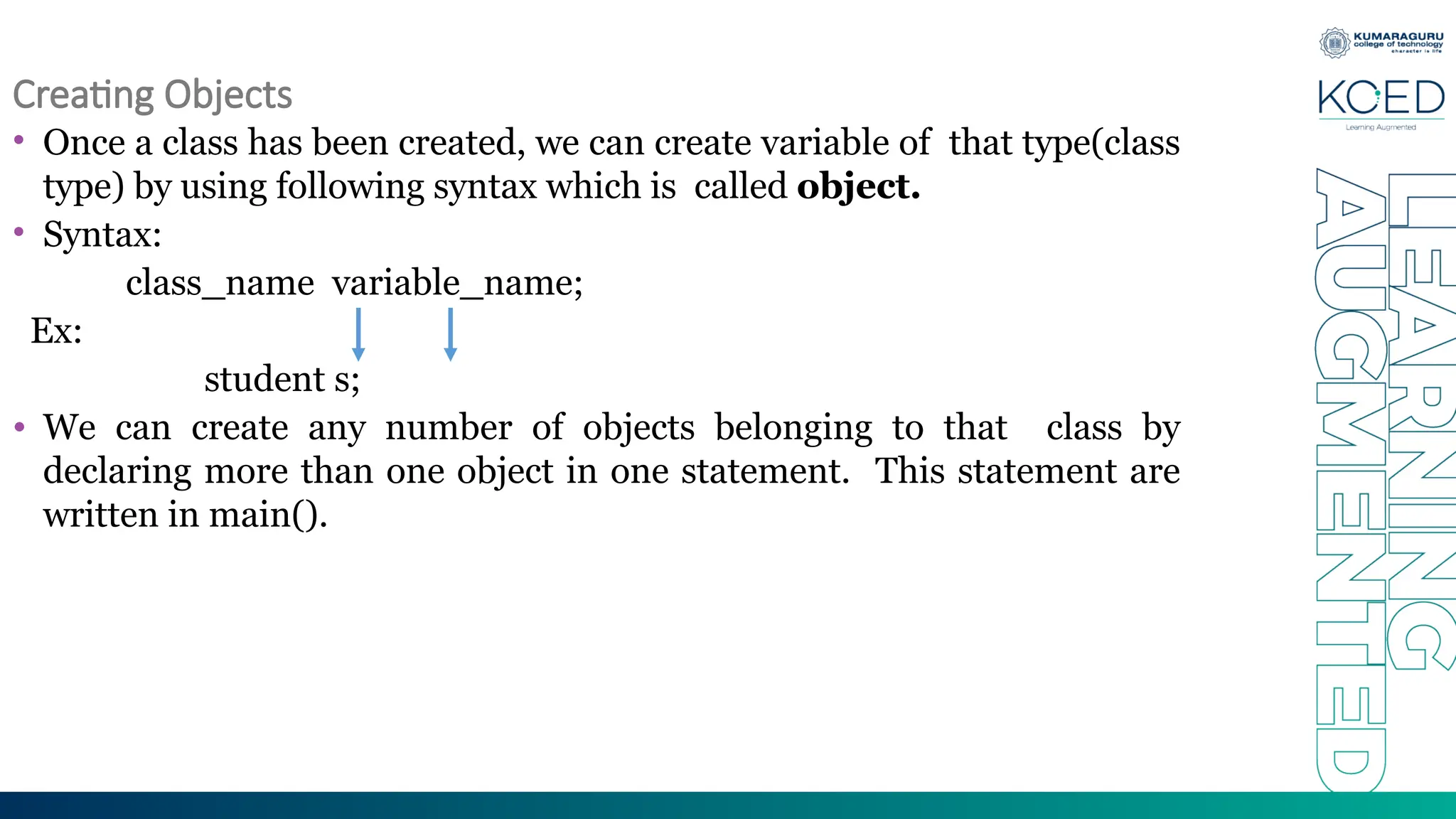 Creating Objects
• Once a class has been created, we can create variable of that type(class
type) by using following syntax which is called object.
• Syntax:
class_name variable_name;
Ex:
student s;
• We can create any number of objects belonging to that class by
declaring more than one object in one statement. This statement are
written in main().
 