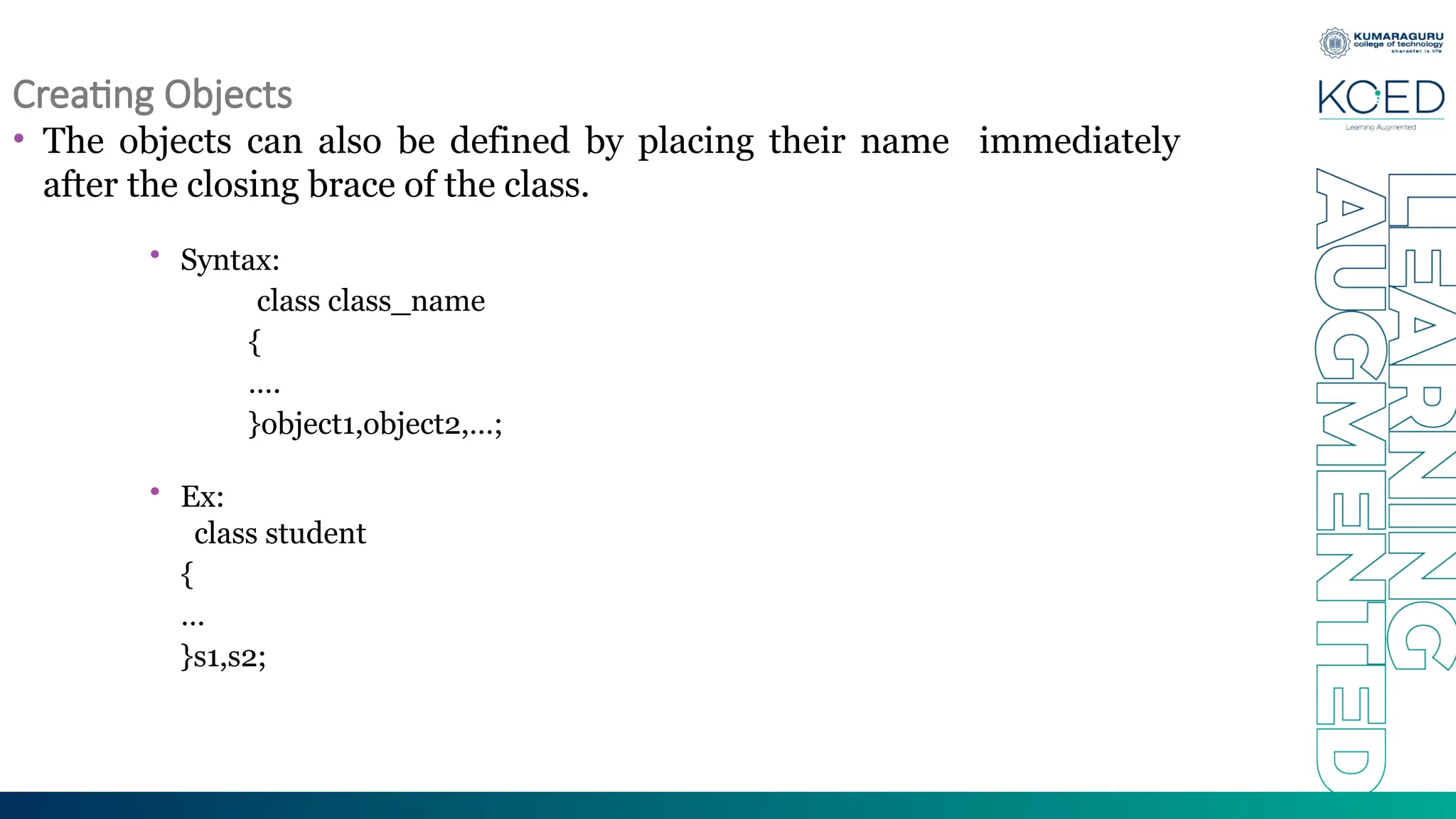 Creating Objects
• The objects can also be defined by placing their name immediately
after the closing brace of the class.
• Syntax:
class class_name
{
….
}object1,object2,…;
• Ex:
class student
{
…
}s1,s2;
 