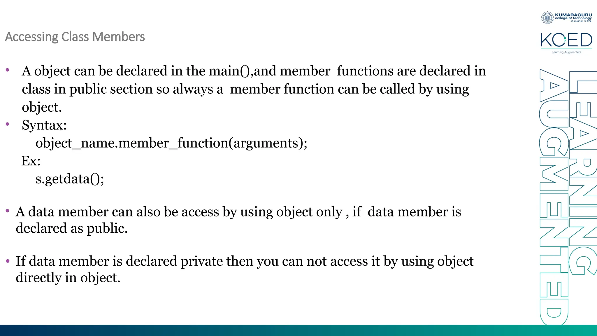 Accessing Class Members
• A object can be declared in the main(),and member functions are declared in
class in public section so always a member function can be called by using
object.
• Syntax:
object_name.member_function(arguments);
Ex:
s.getdata();
• A data member can also be access by using object only , if data member is
declared as public.
• If data member is declared private then you can not access it by using object
directly in object.
 