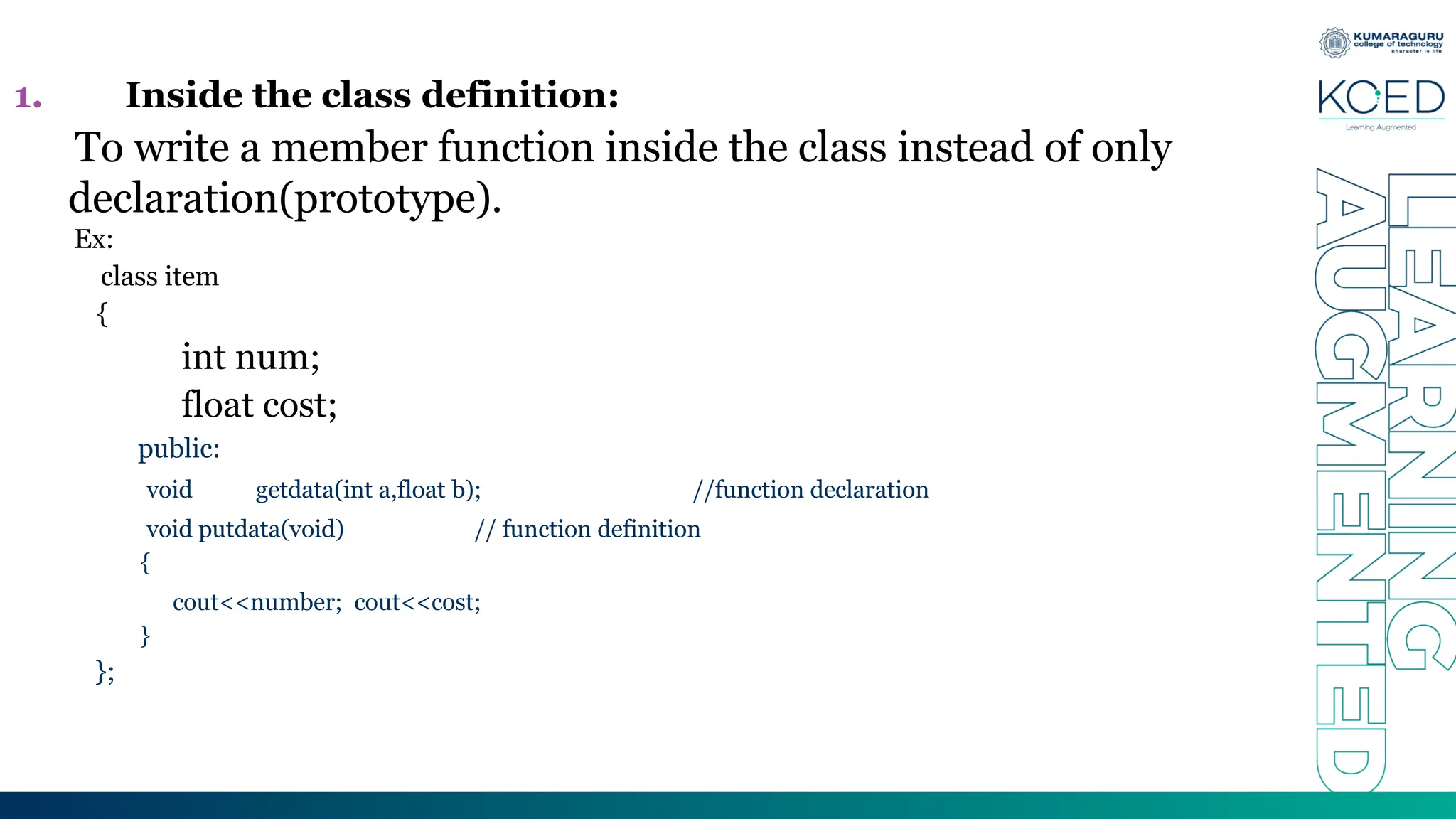 1. Inside the class definition:
To write a member function inside the class instead of only
declaration(prototype).
Ex:
class item
{
int num;
float cost;
public:
void getdata(int a,float b); //function declaration
void putdata(void) // function definition
{
cout<<number; cout<<cost;
}
};
 