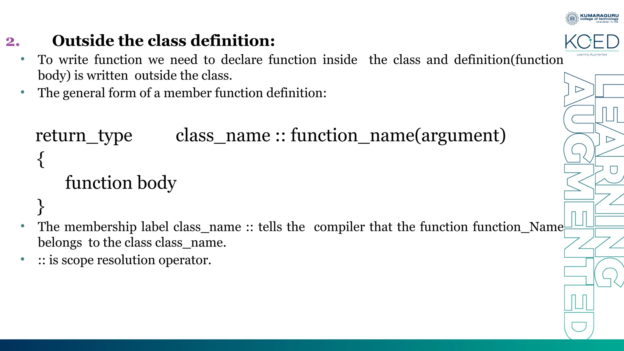 2. Outside the class definition:
• To write function we need to declare function inside the class and definition(function
body) is written outside the class.
• The general form of a member function definition:
return_type class_name :: function_name(argument)
{
function body
}
• The membership label class_name :: tells the compiler that the function function_Name
belongs to the class class_name.
• :: is scope resolution operator.
 