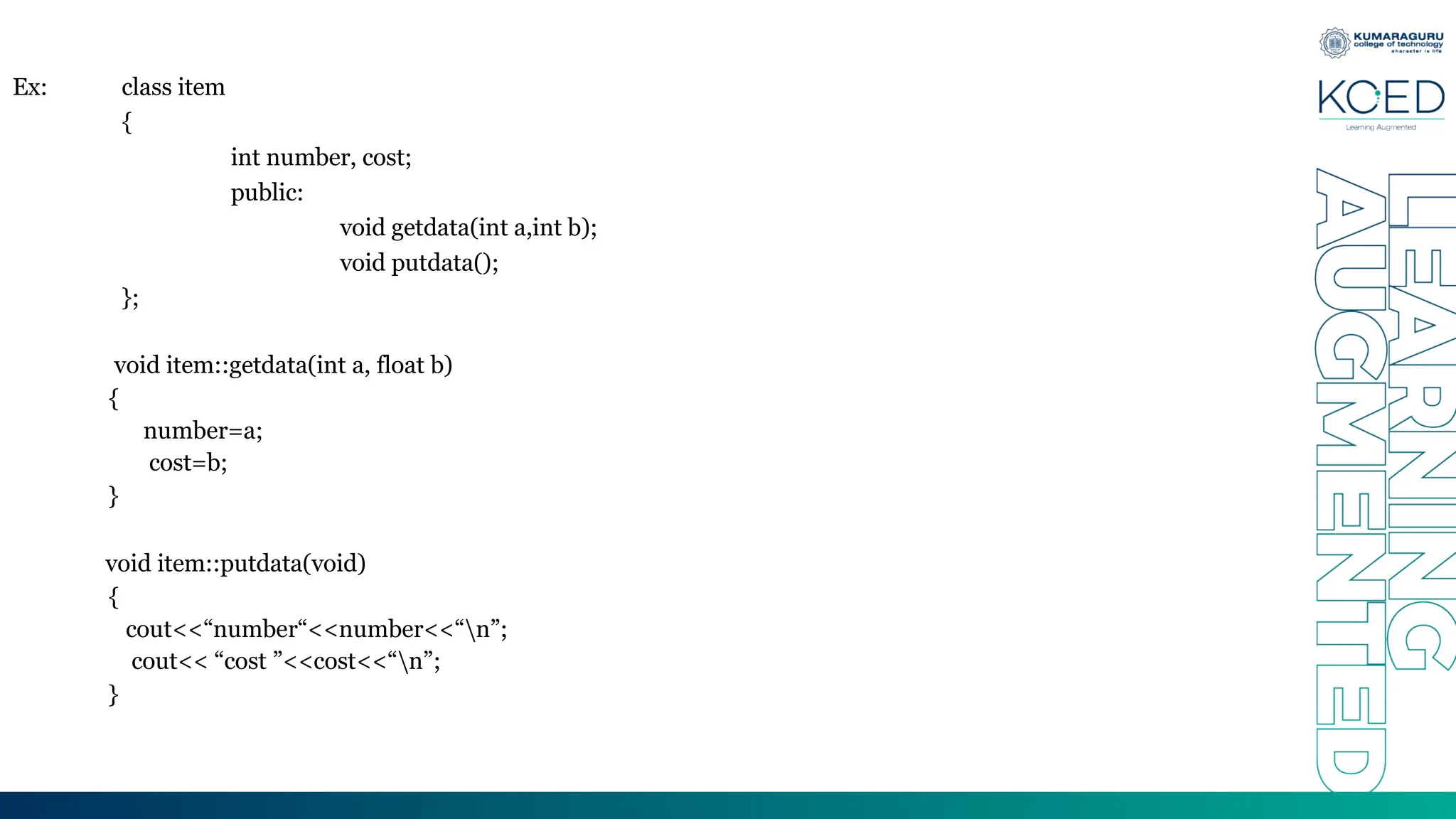 Ex: class item
{
int number, cost;
public:
void getdata(int a,int b);
void putdata();
};
void item::getdata(int a, float b)
{
number=a;
cost=b;
}
void item::putdata(void)
{
cout<<“number“<<number<<“n”;
cout<< “cost ”<<cost<<“n”;
}
 
