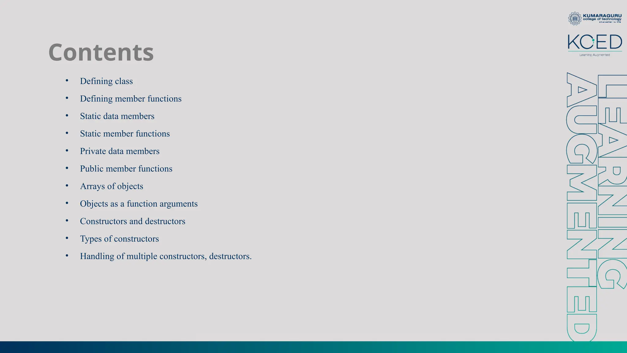 Contents
• Defining class
• Defining member functions
• Static data members
• Static member functions
• Private data members
• Public member functions
• Arrays of objects
• Objects as a function arguments
• Constructors and destructors
• Types of constructors
• Handling of multiple constructors, destructors.
 