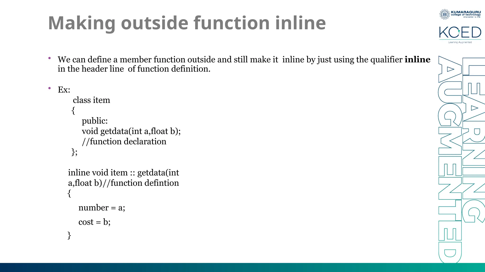 Making outside function inline
• We can define a member function outside and still make it inline by just using the qualifier inline
in the header line of function definition.
• Ex:
class item
{
public:
void getdata(int a,float b);
//function declaration
};
inline void item :: getdata(int
a,float b)//function defintion
{
number = a;
cost = b;
}
 