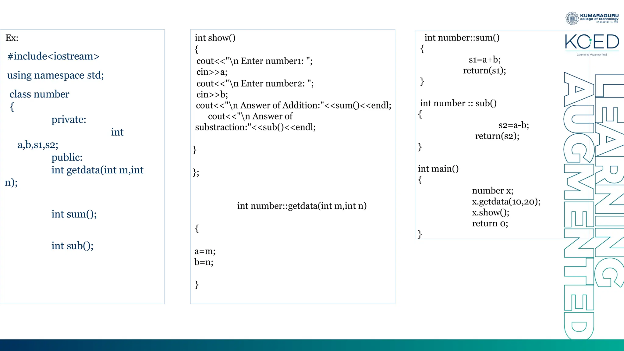 Ex:
#include<iostream>
using namespace std;
class number
{
private:
int
a,b,s1,s2;
public:
int getdata(int m,int
n);
int sum();
int sub();
int show()
{
cout<<"n Enter number1: ";
cin>>a;
cout<<"n Enter number2: ";
cin>>b;
cout<<"n Answer of Addition:"<<sum()<<endl;
cout<<"n Answer of
substraction:"<<sub()<<endl;
}
};
int number::getdata(int m,int n)
{
a=m;
b=n;
}
int number::sum()
{
s1=a+b;
return(s1);
}
int number :: sub()
{
s2=a-b;
return(s2);
}
int main()
{
number x;
x.getdata(10,20);
x.show();
return 0;
}
 