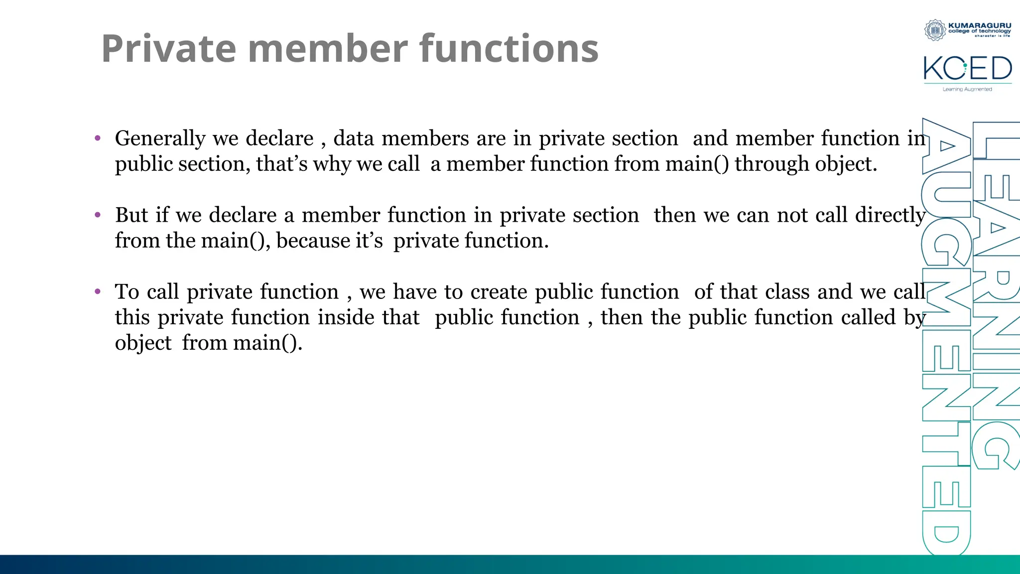 Private member functions
• Generally we declare , data members are in private section and member function in
public section, that’s why we call a member function from main() through object.
• But if we declare a member function in private section then we can not call directly
from the main(), because it’s private function.
• To call private function , we have to create public function of that class and we call
this private function inside that public function , then the public function called by
object from main().
 