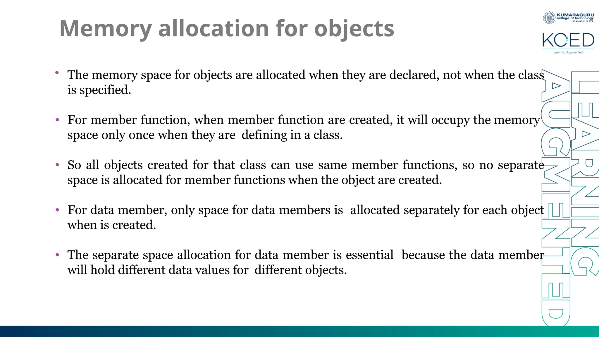 Memory allocation for objects
• The memory space for objects are allocated when they are declared, not when the class
is specified.
• For member function, when member function are created, it will occupy the memory
space only once when they are defining in a class.
• So all objects created for that class can use same member functions, so no separate
space is allocated for member functions when the object are created.
• For data member, only space for data members is allocated separately for each object
when is created.
• The separate space allocation for data member is essential because the data member
will hold different data values for different objects.
 