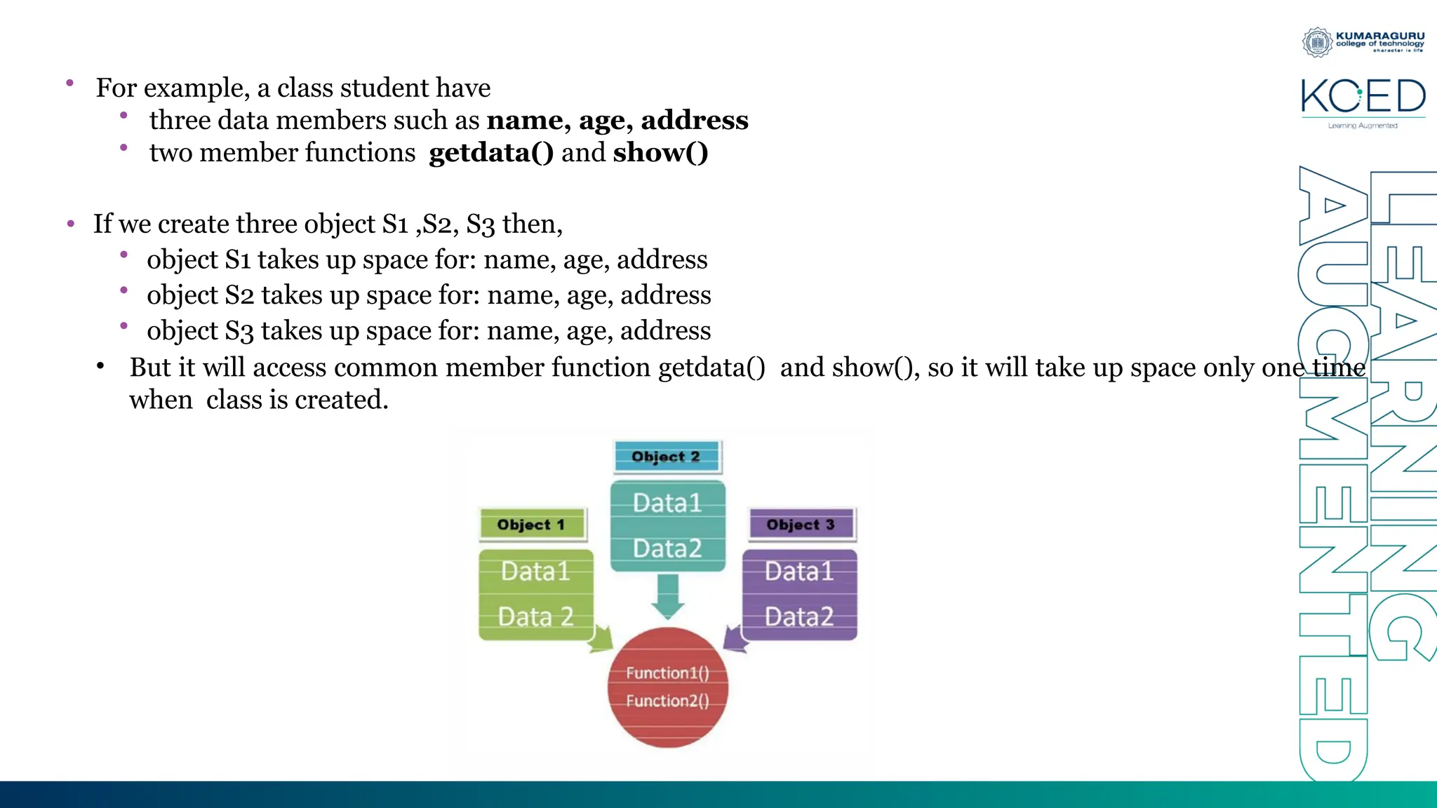 • For example, a class student have
• three data members such as name, age, address
• two member functions getdata() and show()
• If we create three object S1 ,S2, S3 then,
• object S1 takes up space for: name, age, address
• object S2 takes up space for: name, age, address
• object S3 takes up space for: name, age, address
• But it will access common member function getdata() and show(), so it will take up space only one time
when class is created.
 