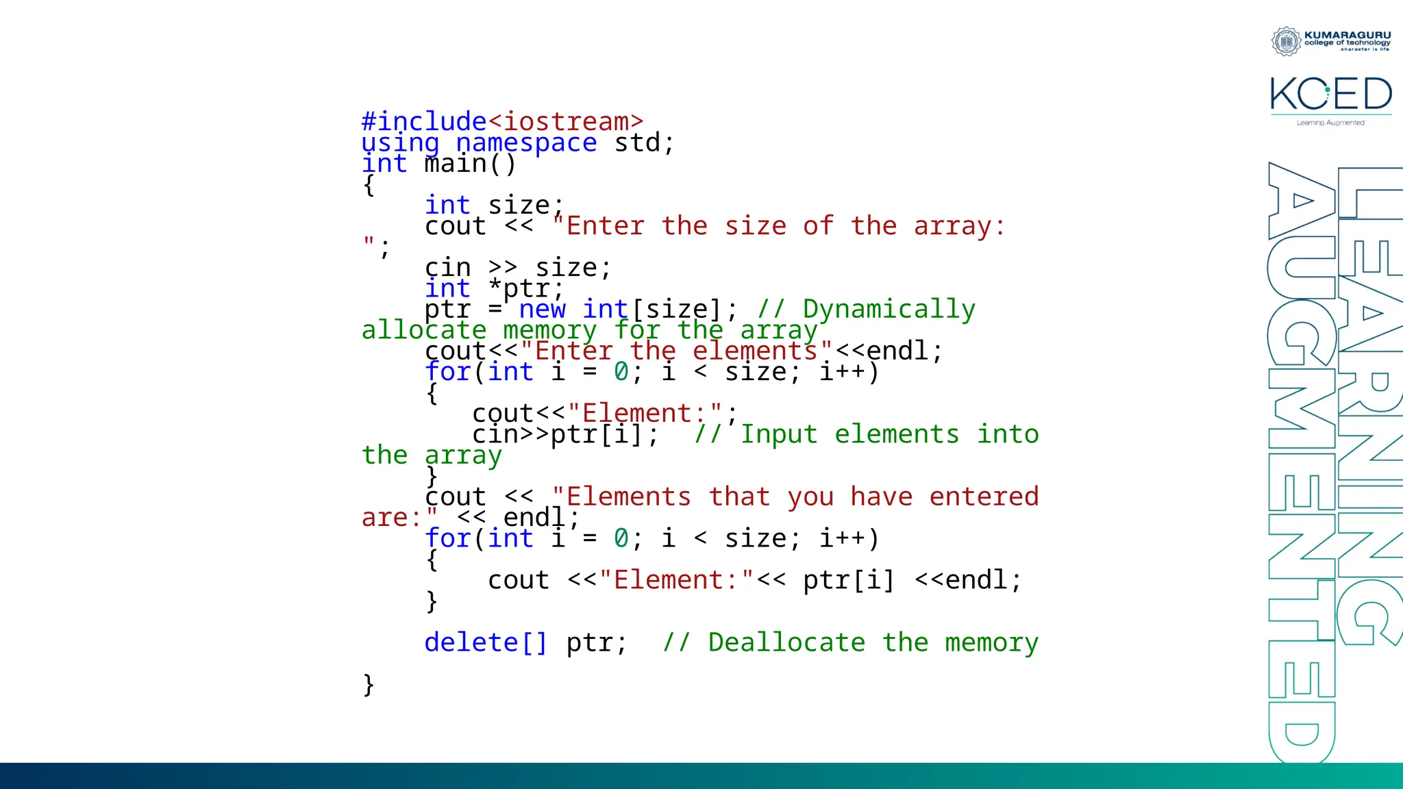 #include<iostream>
using namespace std;
int main()
{
int size;
cout << "Enter the size of the array:
";
cin >> size;
int *ptr;
ptr = new int[size]; // Dynamically
allocate memory for the array
cout<<"Enter the elements"<<endl;
for(int i = 0; i < size; i++)
{
cout<<"Element:";
cin>>ptr[i]; // Input elements into
the array
}
cout << "Elements that you have entered
are:" << endl;
for(int i = 0; i < size; i++)
{
cout <<"Element:"<< ptr[i] <<endl;
}
delete[] ptr; // Deallocate the memory
}
 
