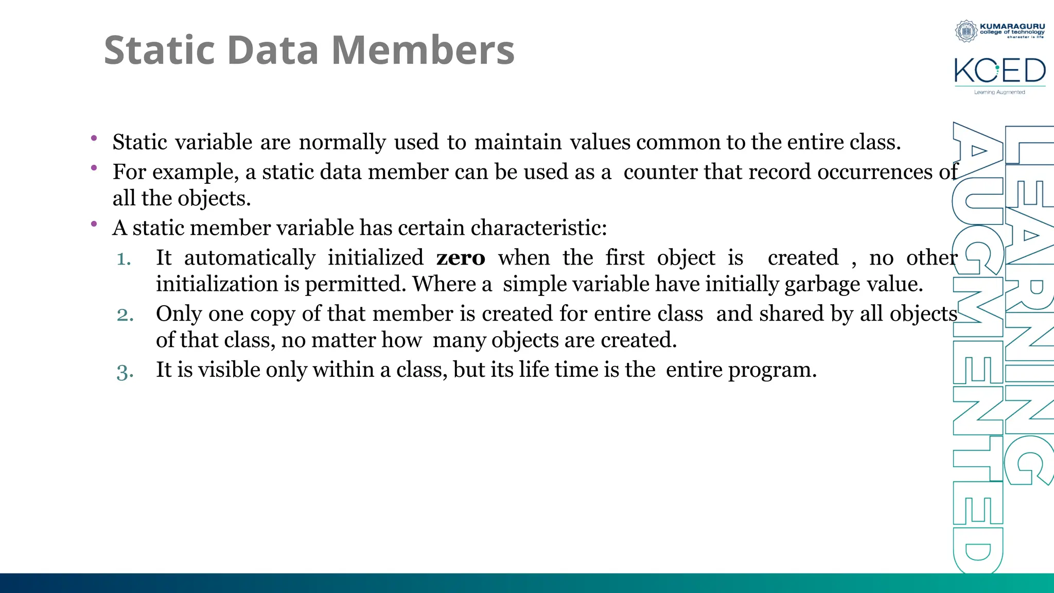 Static Data Members
• Static variable are normally used to maintain values common to the entire class.
• For example, a static data member can be used as a counter that record occurrences of
all the objects.
• A static member variable has certain characteristic:
1. It automatically initialized zero when the first object is created , no other
initialization is permitted. Where a simple variable have initially garbage value.
2. Only one copy of that member is created for entire class and shared by all objects
of that class, no matter how many objects are created.
3. It is visible only within a class, but its life time is the entire program.
 