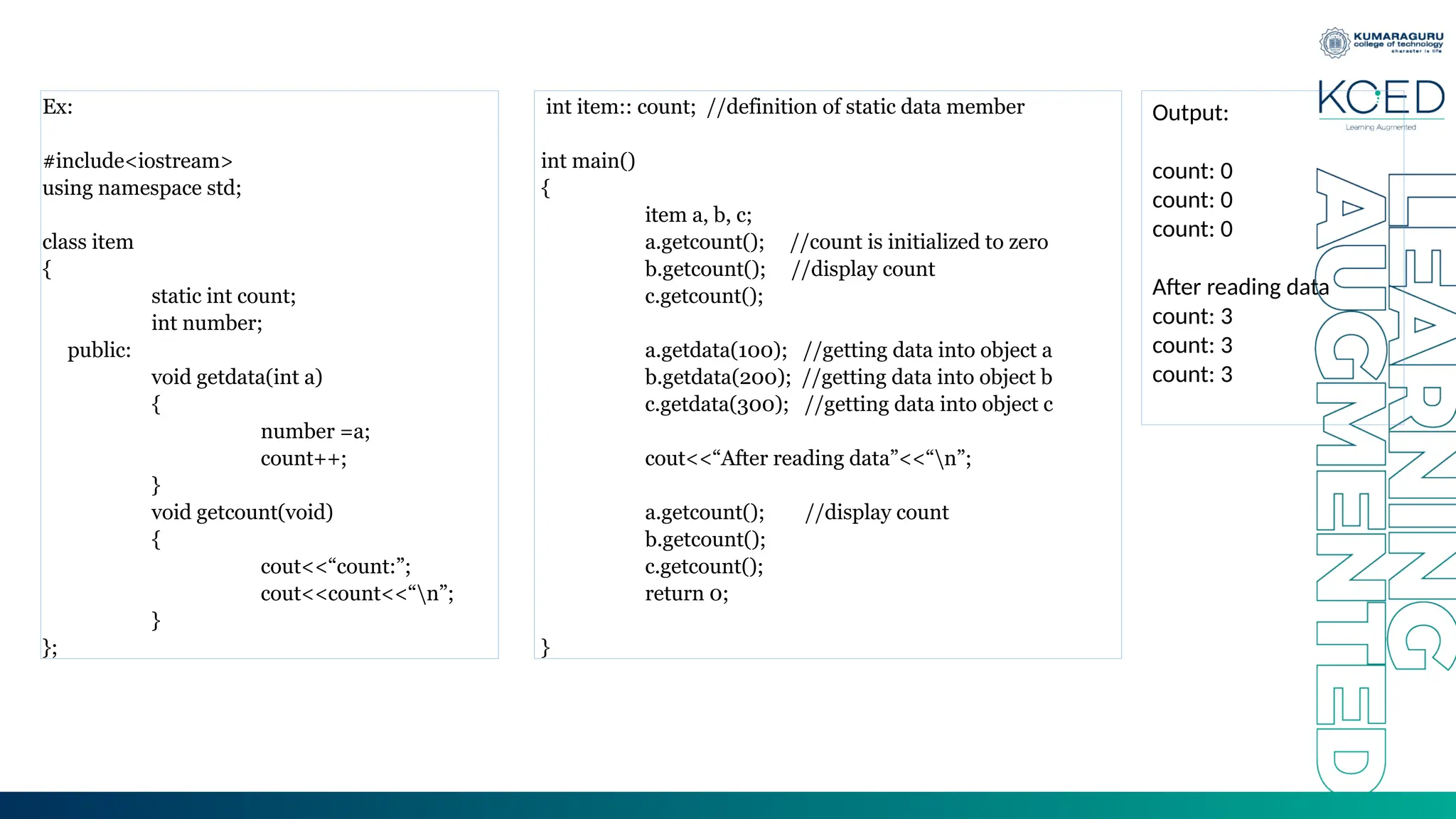 Ex:
#include<iostream>
using namespace std;
class item
{
static int count;
int number;
public:
void getdata(int a)
{
number =a;
count++;
}
void getcount(void)
{
cout<<“count:”;
cout<<count<<“n”;
}
};
int item:: count; //definition of static data member
int main()
{
item a, b, c;
a.getcount(); //count is initialized to zero
b.getcount(); //display count
c.getcount();
a.getdata(100); //getting data into object a
b.getdata(200); //getting data into object b
c.getdata(300); //getting data into object c
cout<<“After reading data”<<“n”;
a.getcount(); //display count
b.getcount();
c.getcount();
return 0;
}
Output:
count: 0
count: 0
count: 0
After reading data
count: 3
count: 3
count: 3
 