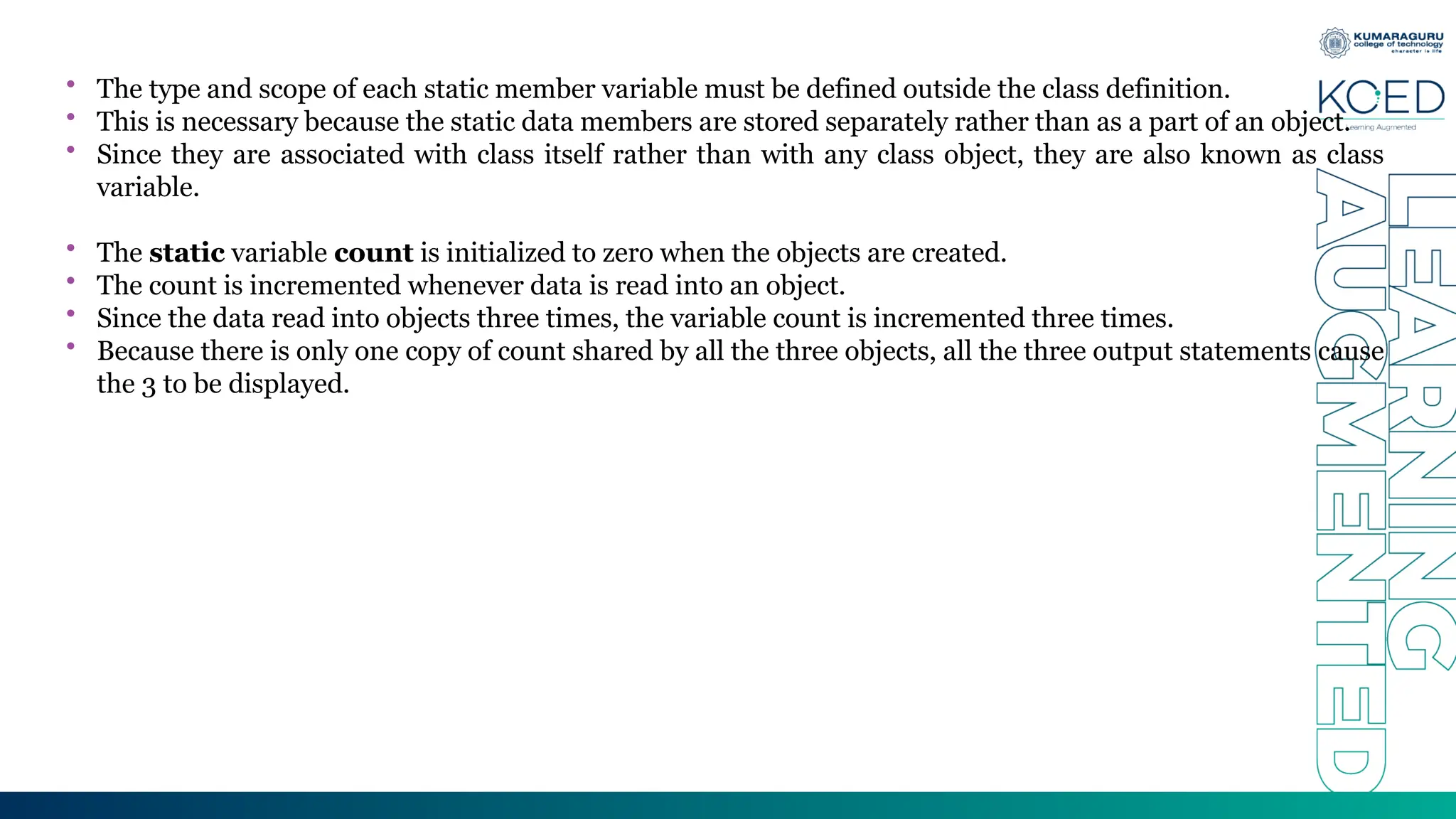 • The type and scope of each static member variable must be defined outside the class definition.
• This is necessary because the static data members are stored separately rather than as a part of an object.
• Since they are associated with class itself rather than with any class object, they are also known as class
variable.
• The static variable count is initialized to zero when the objects are created.
• The count is incremented whenever data is read into an object.
• Since the data read into objects three times, the variable count is incremented three times.
• Because there is only one copy of count shared by all the three objects, all the three output statements cause
the 3 to be displayed.
 