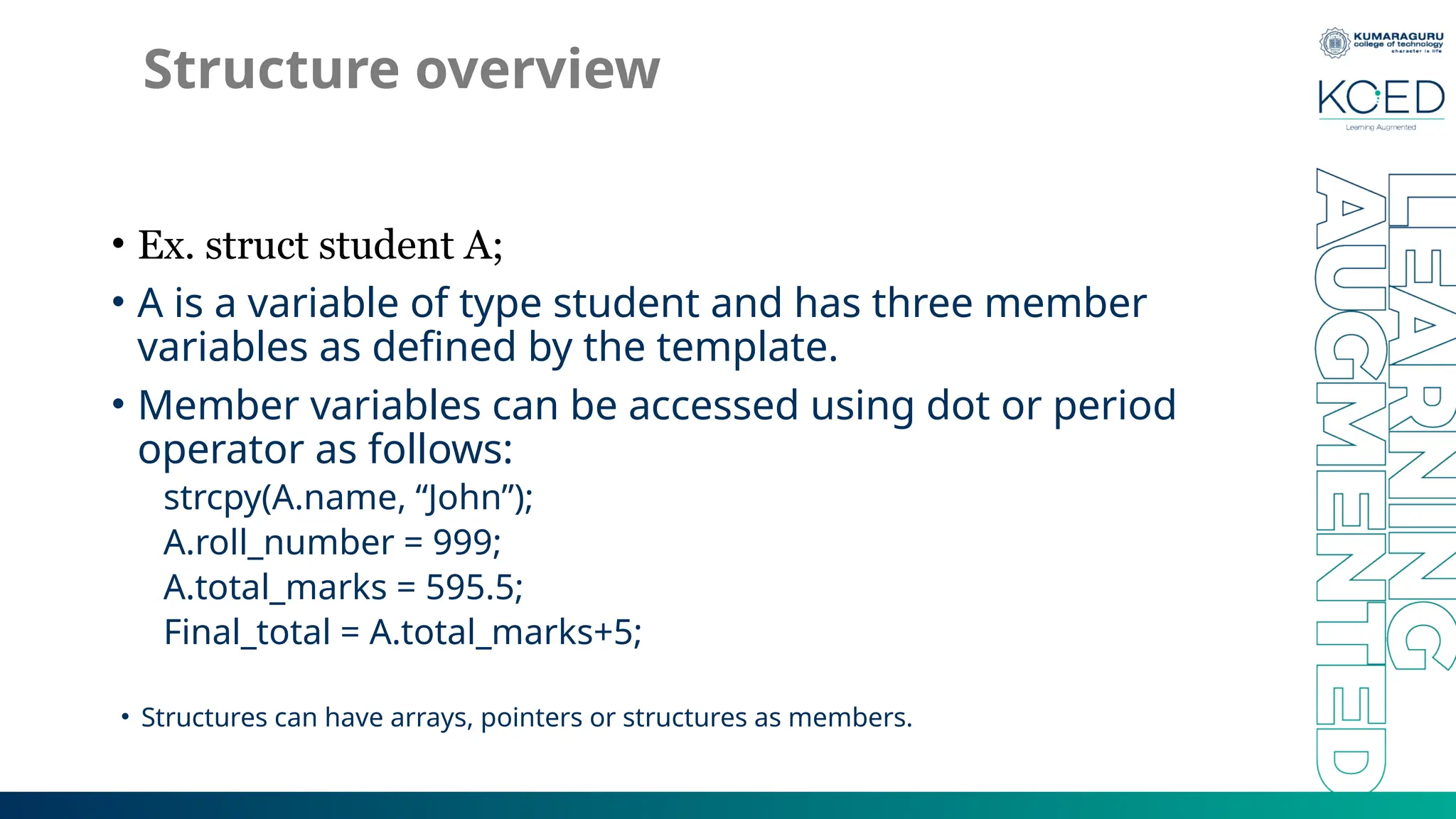 Structure overview
• Ex. struct student A;
• A is a variable of type student and has three member
variables as defined by the template.
• Member variables can be accessed using dot or period
operator as follows:
strcpy(A.name, “John”);
A.roll_number = 999;
A.total_marks = 595.5;
Final_total = A.total_marks+5;
• Structures can have arrays, pointers or structures as members.
 