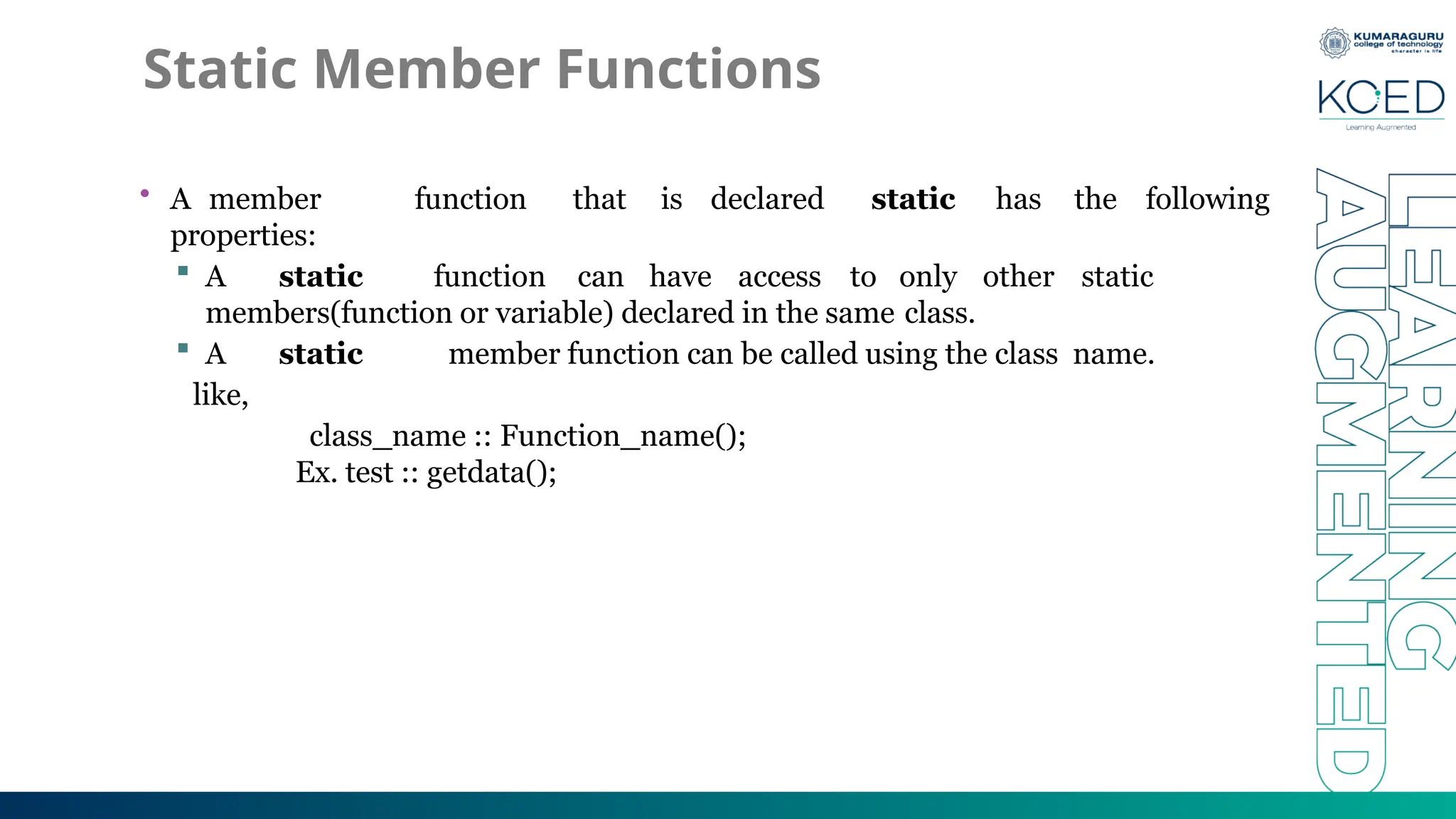 Static Member Functions
• A member function that is declared static has the following
properties:
 A static function can have access to only other static
members(function or variable) declared in the same class.
 A static member function can be called using the class name.
like,
class_name :: Function_name();
Ex. test :: getdata();
 