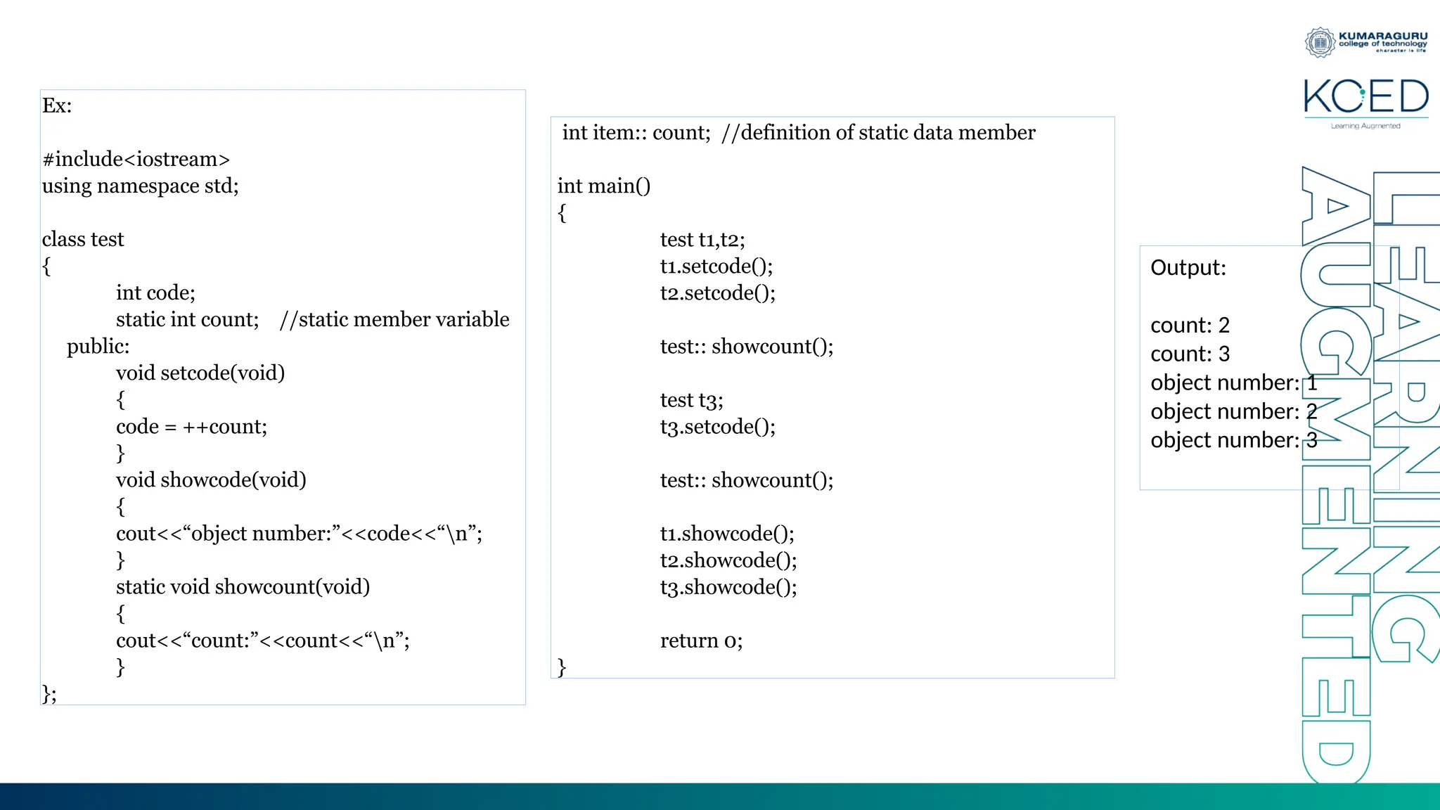 Ex:
#include<iostream>
using namespace std;
class test
{
int code;
static int count; //static member variable
public:
void setcode(void)
{
code = ++count;
}
void showcode(void)
{
cout<<“object number:”<<code<<“n”;
}
static void showcount(void)
{
cout<<“count:”<<count<<“n”;
}
};
int item:: count; //definition of static data member
int main()
{
test t1,t2;
t1.setcode();
t2.setcode();
test:: showcount();
test t3;
t3.setcode();
test:: showcount();
t1.showcode();
t2.showcode();
t3.showcode();
return 0;
}
Output:
count: 2
count: 3
object number: 1
object number: 2
object number: 3
 