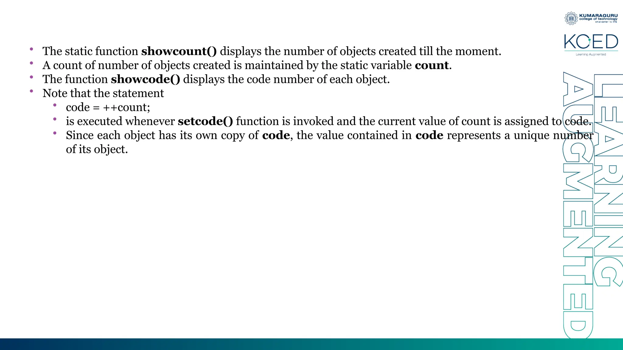• The static function showcount() displays the number of objects created till the moment.
• A count of number of objects created is maintained by the static variable count.
• The function showcode() displays the code number of each object.
• Note that the statement
• code = ++count;
• is executed whenever setcode() function is invoked and the current value of count is assigned to code.
• Since each object has its own copy of code, the value contained in code represents a unique number
of its object.
 