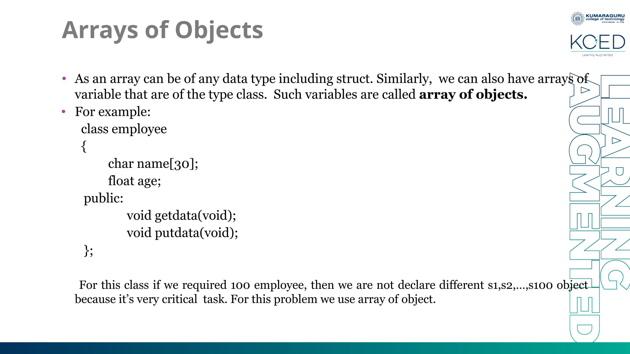 Arrays of Objects
• As an array can be of any data type including struct. Similarly, we can also have arrays of
variable that are of the type class. Such variables are called array of objects.
• For example:
class employee
{
char name[30];
float age;
public:
void getdata(void);
void putdata(void);
};
For this class if we required 100 employee, then we are not declare different s1,s2,…,s100 object
because it’s very critical task. For this problem we use array of object.
 