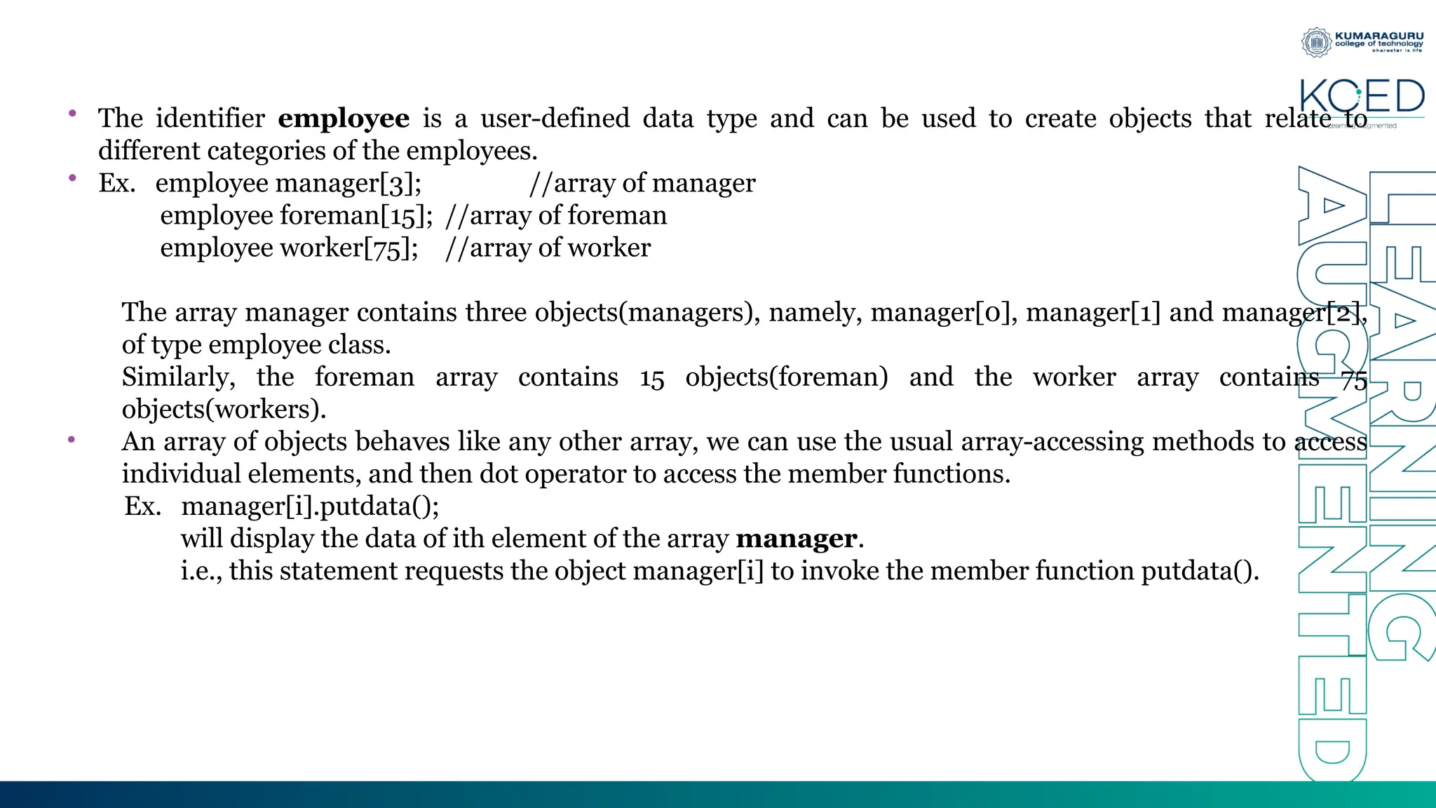 • The identifier employee is a user-defined data type and can be used to create objects that relate to
different categories of the employees.
• Ex. employee manager[3]; //array of manager
employee foreman[15]; //array of foreman
employee worker[75]; //array of worker
The array manager contains three objects(managers), namely, manager[0], manager[1] and manager[2],
of type employee class.
Similarly, the foreman array contains 15 objects(foreman) and the worker array contains 75
objects(workers).
• An array of objects behaves like any other array, we can use the usual array-accessing methods to access
individual elements, and then dot operator to access the member functions.
Ex. manager[i].putdata();
will display the data of ith element of the array manager.
i.e., this statement requests the object manager[i] to invoke the member function putdata().
 