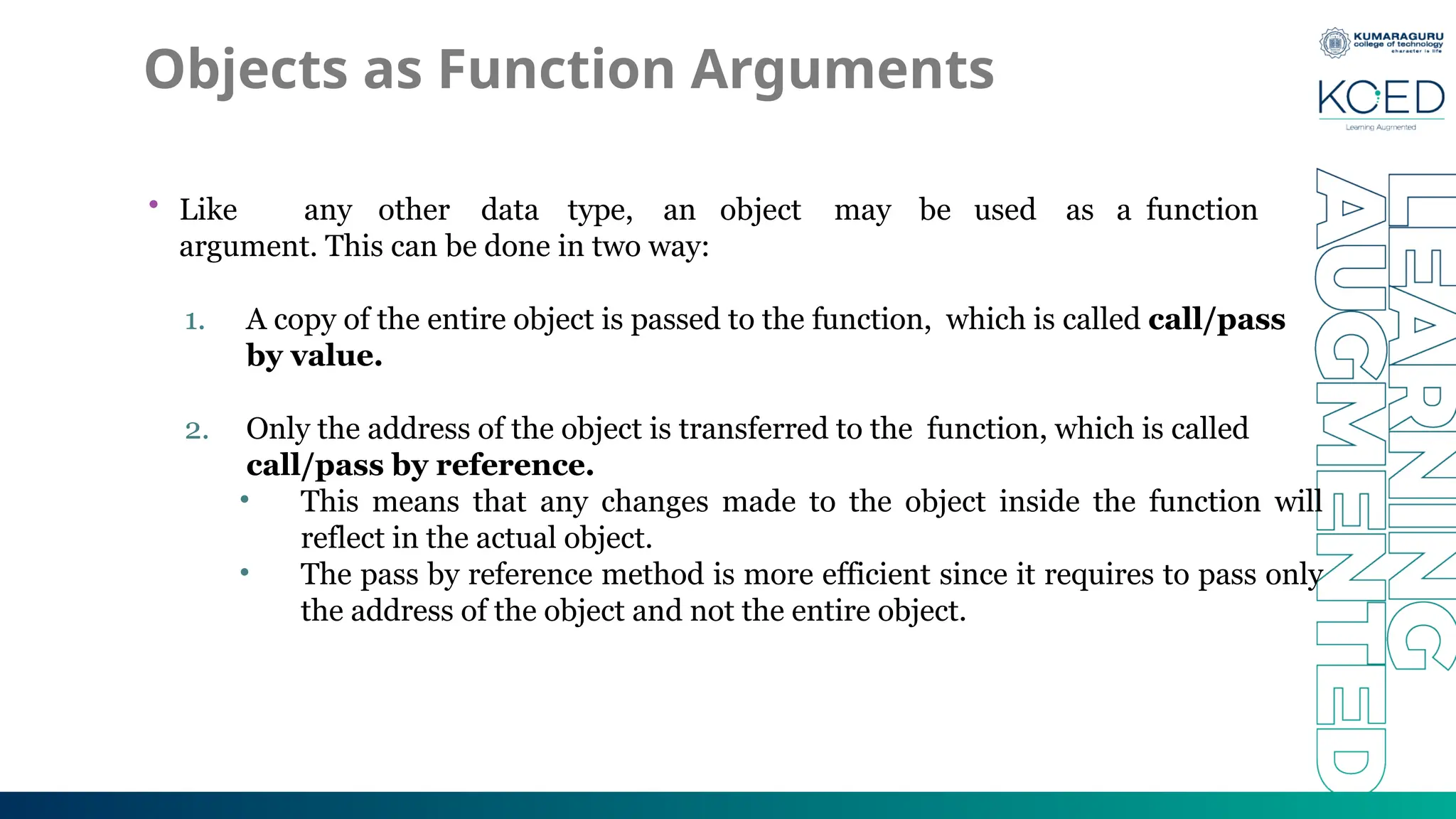 Objects as Function Arguments
• Like any other data type, an object may be used as a function
argument. This can be done in two way:
1. A copy of the entire object is passed to the function, which is called call/pass
by value.
2. Only the address of the object is transferred to the function, which is called
call/pass by reference.
• This means that any changes made to the object inside the function will
reflect in the actual object.
• The pass by reference method is more efficient since it requires to pass only
the address of the object and not the entire object.
 
