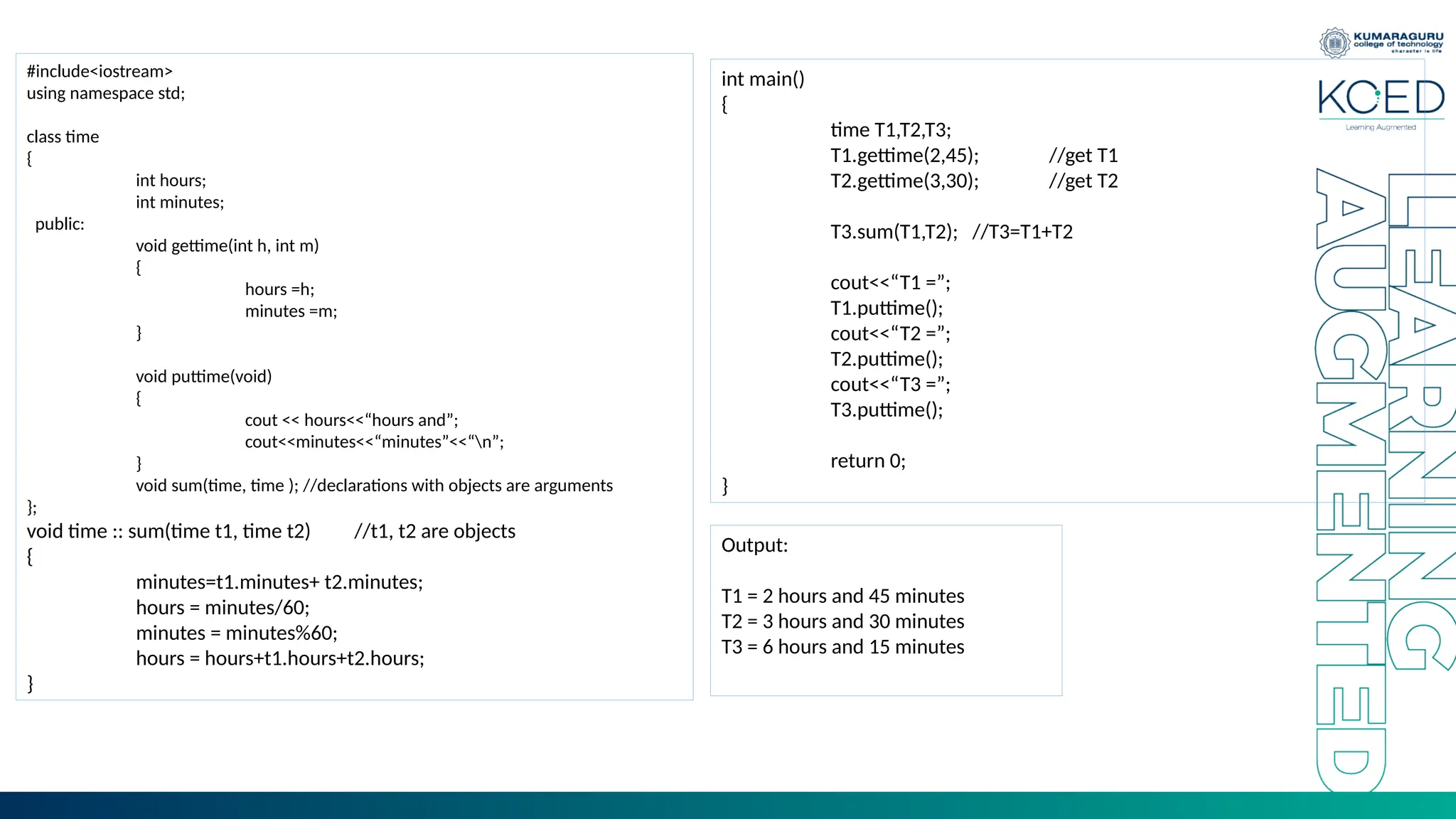 #include<iostream>
using namespace std;
class time
{
int hours;
int minutes;
public:
void gettime(int h, int m)
{
hours =h;
minutes =m;
}
void puttime(void)
{
cout << hours<<“hours and”;
cout<<minutes<<“minutes”<<“n”;
}
void sum(time, time ); //declarations with objects are arguments
};
void time :: sum(time t1, time t2) //t1, t2 are objects
{
minutes=t1.minutes+ t2.minutes;
hours = minutes/60;
minutes = minutes%60;
hours = hours+t1.hours+t2.hours;
}
int main()
{
time T1,T2,T3;
T1.gettime(2,45); //get T1
T2.gettime(3,30); //get T2
T3.sum(T1,T2); //T3=T1+T2
cout<<“T1 =”;
T1.puttime();
cout<<“T2 =”;
T2.puttime();
cout<<“T3 =”;
T3.puttime();
return 0;
}
Output:
T1 = 2 hours and 45 minutes
T2 = 3 hours and 30 minutes
T3 = 6 hours and 15 minutes
 