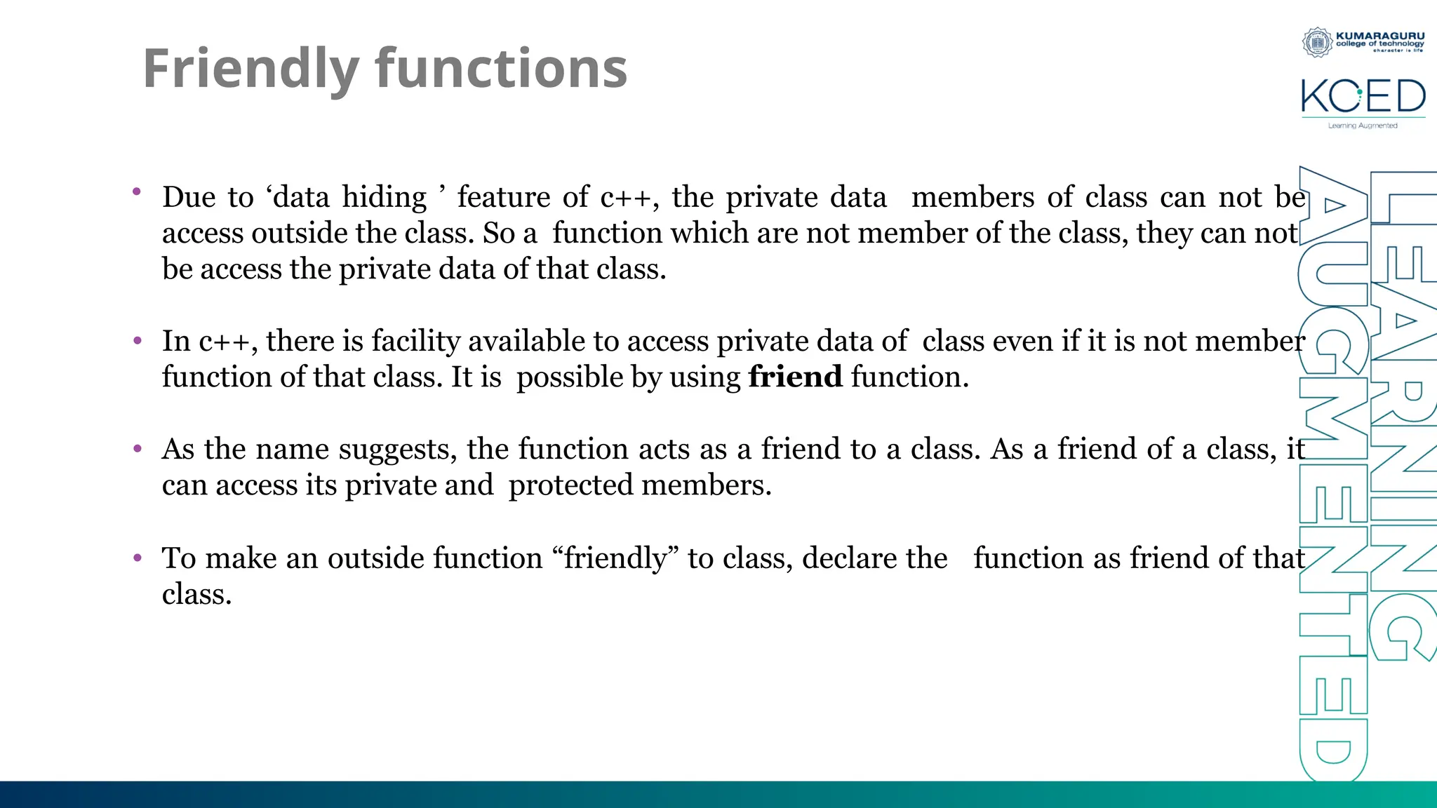 Friendly functions
• Due to ‘data hiding ’ feature of c++, the private data members of class can not be
access outside the class. So a function which are not member of the class, they can not
be access the private data of that class.
• In c++, there is facility available to access private data of class even if it is not member
function of that class. It is possible by using friend function.
• As the name suggests, the function acts as a friend to a class. As a friend of a class, it
can access its private and protected members.
• To make an outside function “friendly” to class, declare the function as friend of that
class.
 