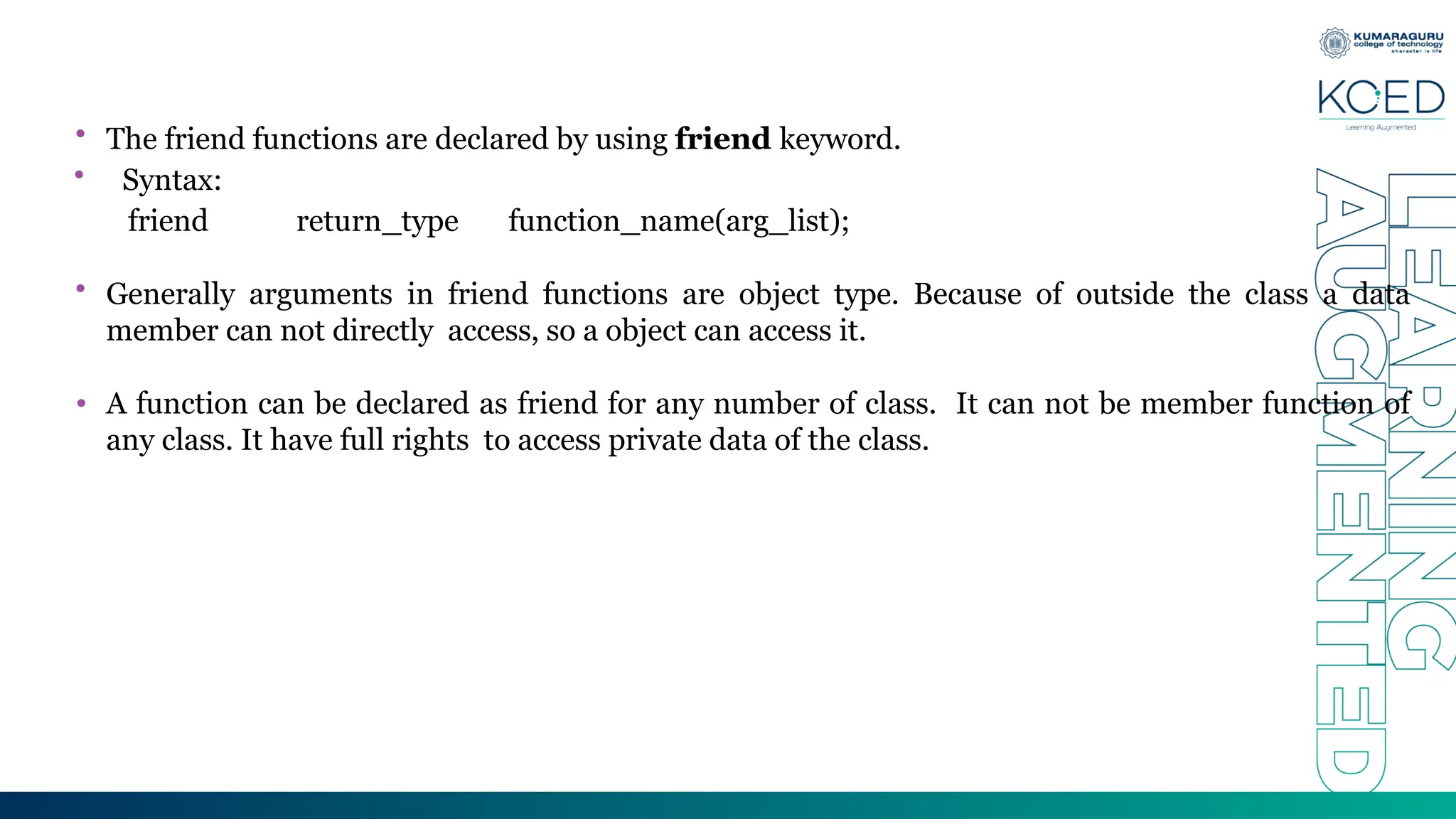 • The friend functions are declared by using friend keyword.
• Syntax:
friend return_type function_name(arg_list);
• Generally arguments in friend functions are object type. Because of outside the class a data
member can not directly access, so a object can access it.
• A function can be declared as friend for any number of class. It can not be member function of
any class. It have full rights to access private data of the class.
 